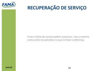 Diretrizes para a recuperação de serviços
           Não sendo possível a compensação imediata o processo de
            solução deve acontecer o mais rápido – depois deve-se
            compensá-lo
           Razoes emocionais devem ser gerenciadas
           Pedir desculpas é importante, mas não suficiente na maioria dos
            casos
           Empregados devem ser fortalecidos para solucionar problemas
           A recuperação de um serviço deve ser considerado prioridade
            por todos os departamentos da organização




Aula 02
 