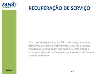 Processos para a recuperação de serviços

           1.   Calcular custos de falhas e erros
           2.   Solicitar reclamações
           3.   Identificar necessidades de recuperação
           4.   Recuperar rapidamente
           5.   Treinar funcionários
           6.   Fortalecer com autonomia e capacitar funcionários
                de contato com o cliente
           7.   Manter o cliente informado
           8.   Aprender com os erros




Aula 02
 