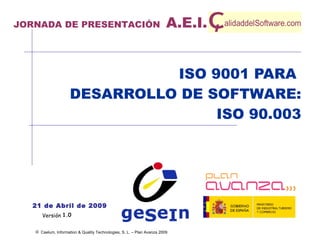 ISO 9001 PARA  DESARROLLO DE SOFTWARE: ISO 90.003 1.0 21 de Abril de 2009 JORNADA DE PRESENTACIÓN  A.E.I. 