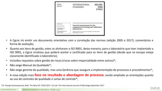 21 de novembro de 2017 Gestão de Qualidade em Laboratórios - ISO/IEC 17025
• A Cgcre irá emitir um documento orientativo com a correlação das normas (edição 2005 e 2017), comentários e
forma de avaliação;
• Quanto aos itens de gestão, estes se alinharam a ISO 9001, desta maneira, para o laboratório que tiver implantado a
ISO 9001, a Cgcre sinalizou que poderá aceitar o certificado para os itens de gestão (desde que no escopo esteja
claramente identificado o laboratório);
• Incluídos requisitos sobre gestão de riscos (riscos sobre imparcialidade entre outros)*;
• Não exige Manual da Qualidade*;
• Não exige gerente da qualidade, mas uma Gerência que assegure a implementação de processos e procedimentos*;
• A nova edição mais foco no resultado e abordagem de processo, sendo ampliado as orientações quanto
ao uso de controles de qualidade e cartas de controle*;
*Dr. George Anastasopoulos (IAS). The New ISO 17025:2017. Cal Lab: The International Journal of Metrology September 2017
 