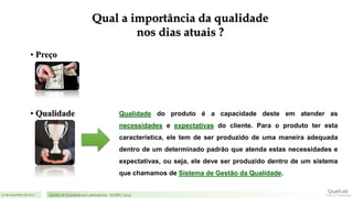 21 de novembro de 2017 Gestão de Qualidade em Laboratórios - ISO/IEC 17025
Qualidade do produto é a capacidade deste em atender as
necessidades e expectativas do cliente. Para o produto ter esta
característica, ele tem de ser produzido de uma maneira adequada
dentro de um determinado padrão que atenda estas necessidades e
expectativas, ou seja, ele deve ser produzido dentro de um sistema
que chamamos de Sistema de Gestão da Qualidade.
• Qualidade
• Preço
Qual a importância da qualidade
nos dias atuais ?
 