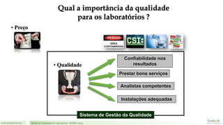 21 de novembro de 2017 Gestão de Qualidade em Laboratórios - ISO/IEC 17025
Confiabilidade nos
resultados
Prestar bons serviços
Analistas competentes
Instalações adequadas
Sistema de Gestão da Qualidade
• Qualidade
• Preço
Qual a importância da qualidade
para os laboratórios ?
 