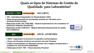 21 de novembro de 2017 Gestão de Qualidade em Laboratórios - ISO/IEC 17025
ISO/IEC 17025
BPL
ISO (ABNT)
OECD - (INMETRO)
➢ ISO – International Organization for Standardization (1947)
➢ Rede não governamental de normalização presente em 146 países com a
secretaria central na Suíça
➢Elaboração da ISO / IEC 17025:2005 - “General requirements for the competence of
testing and calibration laboratories”
➢Elaboração da ISO 15189:2012 - “Medical laboratories-Requirements for quality
and competence”
➢ OECD - Organisation for Economic Co-operation and Development
➢ Grupo com 30 países membros com parceria com mais 70 países
➢ Publica recomendações em diferentes assuntos com o objetivo de desenvolver o
progresso em uma economia globalizada
➢ Elaboração da GLP: 1997 - “Good Laboratory Practices”
Quais os tipos de Sistemas de Gestão da
Qualidade para Laboratórios?
 
