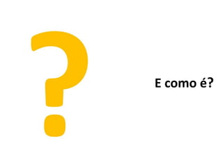 E como é?
 
