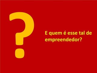 E quem é esse tal de
empreendedor?
 