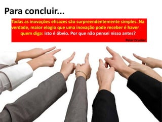 Para concluir...
Todas as inovações eficazes são surpreendentemente simples. Na
verdade, maior elogio que uma inovação pode receber é haver
quem diga: isto é óbvio. Por que não pensei nisso antes?
Peter Drucker
 