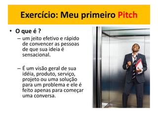Exercício: Meu primeiro Pitch
• O que é ?
– um jeito efetivo e rápido
de convencer as pessoas
de que sua ideia é
sensacional.
– É um visão geral de sua
idéia, produto, serviço,
projeto ou uma solução
para um problema e ele é
feito apenas para começar
uma conversa.
 