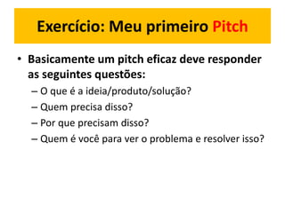 • Basicamente um pitch eficaz deve responder
as seguintes questões:
– O que é a ideia/produto/solução?
– Quem precisa disso?
– Por que precisam disso?
– Quem é você para ver o problema e resolver isso?
Exercício: Meu primeiro Pitch
 