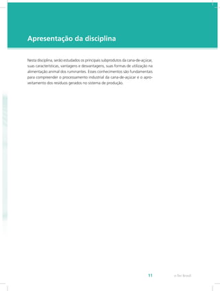 e-Tec Brasil
11
Apresentação da disciplina
Nesta disciplina, serão estudados os principais subprodutos da cana-de-açúcar,
suas características, vantagens e desvantagens, suas formas de utilização na
alimentação animal dos ruminantes. Esses conhecimentos são fundamentais
para compreender o processamento industrial da cana-de-açúcar e o apro-
veitamento dos resíduos gerados no sistema de produção.
 