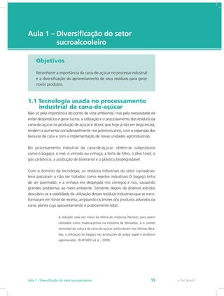 e-Tec Brasil
Aula 1 – Diversificação do setor 		
sucroalcooleiro
Objetivos
Reconhecer a importância da cana-de-açúcar no processo industrial
e a diversificação do aproveitamento de seus resíduos para gerar
novos produtos.
1.1 Tecnologia usada no processamento 	
   industrial da cana-de-açúcar
Não só pela importância do ponto de vista ambiental, mas pela necessidade de
evitar desperdícios e gerar lucros, a utilização e o processamento dos resíduos da
cana-de-açúcar na produção de açúcar e álcool, que hoje já são em larga escala,
tendem a aumentar consideravelmente nos próximos anos, com a expansão das
lavouras de cana e com a implementação de novas unidades agroindustriais.
No processamento industrial da cana-de-açúcar, obtém-se subprodutos
como o bagaço, o mel, o vinhoto ou vinhaça, a torta de filtro, o óleo fúsel, o
gás carbônico, a produção de bioetanol e o plástico biodegradável.
Com o domínio da tecnologia, os resíduos industriais do setor sucroalcoo-
leiro passaram a não ser tratados como rejeitos industriais.O bagaço tinha
de ser queimado, e a vinhaça era despejada nos córregos e rios, causando
grandes problemas ao meio ambiente. Somente depois de diversos estudos
descobriu-se a viabilidade da utilização desses resíduos industriais que se trans-
formaram em fonte de receita, ampliando os limites dos produtos advindos da
cana, planta cujo aproveitamento é praticamente total.
A redução cada vez maior da oferta de materiais fibrosos, para serem
utilizados como matéria-prima na indústria de derivados, e o caráter
renovável da cultura da cana-de-açúcar, estimularam nas últimas déca-
das, a utilização do bagaço nas produções de polpa, papel e produtos
aglomerados. (FURTADO et al., 2009).
e-Tec Brasil
Aula 1 - Diversificação do setor sucroalcooleiro 15
 