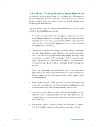1.2 A diversificação do setor sucroalcooleiro
A cultura da cana-de-açúcar no Brasil e no mundo pode ter diferentes usos,
partindo da hipótese de explorá-la em forma reacional. Essa cultura, além de
produzir açúcar e álcool num período de tempo é flexível, podendo sofrer
mudanças com diferentes fins.
Segundo Taupier (1999), as características fundamentais da indústria sucro-
alcooleira diversificada são as seguintes:
•	 A transformação da indústria deverá produzir-se utilizando ao máximo
as instalações tecnológicas disponíveis, que serão adequadas aos novos
propósitos. Da mesma forma, deve ser aproveitado o solo destinado à
cana e ser feita sua exploração, levando em conta as novas formas de
produção que terá a indústria;
•	 Os esquemas de processos tecnológicos que forem adotados devem per-
mitir, além da produção de açúcar e álcool, a obtenção de méis enrique-
cidos, sucos diluídos, bagaço em excesso e excedentes de energia elétri-
ca. Tudo isso é concebido em forma de esquemas flexíveis que permitam
dirigir a geração de um produto ou outro, segundo a conveniência do
mercado, os preços dos produtos e a estratégia de comercialização da
empresa;
•	 Devem ser consideradas preferencialmente para a reestruturação as
agroindústrias que estejam próximas de fábricas de derivados consumi-
doras de bagaço, ou agroindústrias que possam utilizar bagaço para as
suas termoelétricas;
•	 As produções primárias obtidas (produtos e subprodutos) deverão ser
convertidas em produtos com o maior valor acrescentado possível, para
que a rentabilidade da nova empresa seja ainda mais vantajosa;
•	 Estas transformações devem ser feitas de forma compatível com o meio
ambiente, para que todos os resíduos e residuais da indústria e da agri-
cultura possam ser reciclados na própria usina, na cultura da cana ou em
novas produções;
•	 A gerência e a estrutura de direção deverão ser adequadas às caracterís-
ticas de flexibilidade e de integração produtiva que terá a indústria.
Gestão de Resíduos
e-Tec Brasil 16
 
