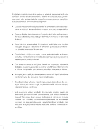 O objetivo estratégico que deve nortear as ações de reestruturação é o de
conseguir a maior eficiência econômica através de custos de produção ínfi-
mos, maior valor acrescentado das produções e menos consumo energético.
Suas características principais são as seguintes:
•	 Os sucos mais concentrados procedentes da primeira moagem irão direta-
mente ao processo, sem ser diluídos com outros sucos menos concentrados;
•	 Os sucos diluídos do resto dos moinhos serão destinados a alimento ani-
mal ou a substratos para a produção de levedura forrageira ou produção
de álcool;
•	 De acordo com a necessidade dos produtos, serão feitas uma ou duas
produções de açúcar e de álcool, de diferentes qualidades e característi-
cas, segundo a demanda do mercado;
•	 Os méis finais obtidos com maior pureza serão destinados a alimento
animal ou eventualmente a mercados de exportação que os procurem e
paguem preços correspondentes;
•	 Com esses esquemas tecnológicos, haverá um incremento substancial
do bagaço excedente, podendo-se destinar simultânea e indistintamente
às fábricas de derivados, para alimento animal ou para geração elétrica;
•	 A co-geração ou geração de energia elétrica crescerá significativamente
e se tornará uma das opções de maior rentabilidade;
•	 Deverão se realizar safras de maior tempo possível, dependendo das con-
dições do solo, do clima do lugar, da possibilidade de utilizar a irrigação
e da racionalidade econômica;
•	 Será conveniente utilizar variedades de maturação precoce, capazes de
desenvolver grande quantidade de massa verde, com relação aceitável de
fibra-pol. Além disso, devem possuir flexibilidade de colheita em ciclos de
idade de 10 a 16 meses, utilizando um conjunto entre 5 e 8 variedades
comerciais nas áreas agrícolas, onde é possível combinar variedades mais
produtivas de açúcar, outras maiores produtoras de fibras e variedades in-
termédias;
e-Tec Brasil
Aula 1 - Diversificação do setor sucroalcooleiro 17
 