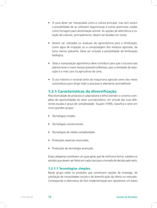 •	 A cana dever ser manipulada como a cultura principal, mas sem excluir
a possibilidade de se utilizarem leguminosas e outras gramíneas usadas
como forragem para alimentação animal. As opções de alternância e ro-
tação de culturas, principalmente, devem ser levadas em conta;
•	 Devem ser utilizados os residuais da agroindústria para a fertilização,
como água de irrigação ou a compostagem dos resíduos agrícolas, da
torta menos poluente. Deve ser incluída a possibilidade da fertilização
biológica;
•	 Toda a manipulação agronômica deve contribuir para que a touceira das
plantas dure o maior tempo possível (colheitas), pois a atividade de repo-
sição é a mais cara na agricultura da cana;
•	 O uso máximo e racional tanto da maquinaria agrícola como dos meios
automáticos para dirigir todo o processo é altamente aconselhável.
1.2.1 Características da diversificação
Pela diversidade de produtos e subprodutos é difícil atender o universo com-
pleto de oportunidades do setor sucroalcooleiro, em virtude das suas dife-
rentes escalas e graus de complexidade. Taupier (1999), classifica o setor em
cinco grandes grupos:
•	 Tecnologias simples.
•	 Tecnologias convencionais.
•	 Tecnologias de média complexidade.
•	 Produções especiais associadas.
•	 Produções de tecnologia avançada.
Essas categorias constituem um guia geral, que de nenhuma forma, substitui os
estudos que devem ser feitos em cada caso para a tomada de decisão pelo setor.
1.2.1.1 Tecnologias simples
Nesse grupo estão os produtos que constituem opções de emprego, de
satisfação de necessidades sociais e de diversificação da oferta no mercado.
Corresponde à alternativa de fácil implementação por apresentar um baixo
Gestão de Resíduos
e-Tec Brasil 18
 