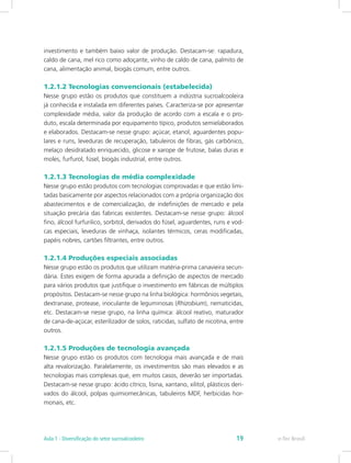 investimento e também baixo valor de produção. Destacam-se: rapadura,
caldo de cana, mel rico como adoçante, vinho de caldo de cana, palmito de
cana, alimentação animal, biogás comum, entre outros.
1.2.1.2 Tecnologias convencionais (estabelecida)
Nesse grupo estão os produtos que constituem a indústria sucroalcooleira
já conhecida e instalada em diferentes países. Caracteriza-se por apresentar
complexidade média, valor da produção de acordo com a escala e o pro-
duto, escala determinada por equipamento típico, produtos semielaborados
e elaborados. Destacam-se nesse grupo: açúcar, etanol, aguardentes popu-
lares e runs, leveduras de recuperação, tabuleiros de fibras, gás carbônico,
melaço desidratado enriquecido, glicose e xarope de frutose, balas duras e
moles, furfurol, fúsel, biogás industrial, entre outros.
1.2.1.3 Tecnologias de média complexidade
Nesse grupo estão produtos com tecnologias comprovadas e que estão limi-
tadas basicamente por aspectos relacionados com a própria organização dos
abastecimentos e de comercialização, de indefinições de mercado e pela
situação precária das fabricas existentes. Destacam-se nesse grupo: álcool
fino, álcool furfurilico, sorbitol, derivados do fúsel, aguardentes, runs e vod-
cas especiais, leveduras de vinhaça, isolantes térmicos, ceras modificadas,
papéis nobres, cartões filtrantes, entre outros.
1.2.1.4 Produções especiais associadas
Nesse grupo estão os produtos que utilizam matéria-prima canavieira secun-
dária. Estes exigem de forma apurada a definição de aspectos de mercado
para vários produtos que justifique o investimento em fábricas de múltiplos
propósitos. Destacam-se nesse grupo na linha biológica: hormônios vegetais,
dextranase, protease, inoculante de leguminosas (Rhizobium), nematicidas,
etc. Destacam-se nesse grupo, na linha química: álcool reativo, maturador
de cana-de-açúcar, esterilizador de solos, raticidas, sulfato de nicotina, entre
outros.
1.2.1.5 Produções de tecnologia avançada
Nesse grupo estão os produtos com tecnologia mais avançada e de mais
alta revalorização. Paralelamente, os investimentos são mais elevados e as
tecnologias mais complexas que, em muitos casos, deverão ser importadas.
Destacam-se nesse grupo: ácido cítrico, lisina, xantano, xilitol, plásticos deri-
vados do álcool, polpas quimiomecânicas, tabuleiros MDF, herbicidas hor-
monais, etc.
e-Tec Brasil
Aula 1 - Diversificação do setor sucroalcooleiro 19
 