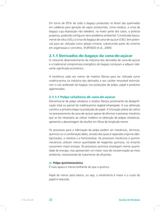 Em torno de 95% de todo o bagaço produzido no Brasil são queimados
em caldeiras para geração de vapor produzindo, como resíduo, a cinza de
bagaço cuja disposição não obedece, na maior parte dos casos, a práticas
propícias, podendo configurar sério problema ambiental. Constituída basica-
mente de sílica (SiO2) a cinza do bagaço de cana-de-açúcar (CBC) tem poten-
cial para ser utilizada como adição mineral, substituindo parte do cimento
em argamassas e concretos. (FURTADO et al., 2009).
2.1.1 Derivados do bagaço da cana-de-açúcar
O crescente desenvolvimento da indústria dos derivados de cana-de-açúcar
e o tradicional compromisso energético do bagaço começam a adquirir rele-
vante significado econômico.
A existência cada vez menor de matéria fibrosa para ser utilizada como
matéria-prima na indústria dos derivados e seu caráter renovável estimula-
ram o uso acelerado do bagaço nas produções de polpa, papel e produtos
aglomerados.
2.1.1.1 Polpa celulósica de cana-de-açúcar
Denomina-se de polpa celulósica o resíduo fibroso proveniente da deslignifi-
cação total ou parcial da matéria-prima vegetal empregada. A sua obtenção
constitui a primeira etapa na produção de papel. A trituração prévia do colmo
no processamento da cana-de-açúcar apesar de eliminar o processo mecânico
que se faz necessário ao utilizar madeira na obtenção de polpas celulósicas,
apresenta a desvantagem de resultar em fibras de longitude menor.
Os processos para a fabricação da polpa podem ser mecânicos, térmicos,
químicos ou a combinação deles, através dos quais é separada a lignina (des-
lignização), a celulose e a hemicelulose. Os processos mecânicos e quimio-
mecânicos utilizam menor quantidade de reagentes químicos, no entanto
consomem maior energia. Os processos químicos empregam menor quanti-
dade de energia, mas apresentam um maior risco de contaminação ao meio
ambiente, necessitando de tratamento de efluentes.
a)	 Polpa quimiomecânica
É mais opaca e menos brilhante do que a química.
Papel de menor peso básico, ou seja, o rendimento é maior e o custo do
papel é reduzido.
Gestão de Resíduos
e-Tec Brasil 22
 