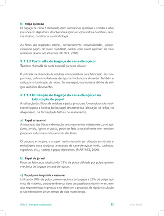 b)	 Polpa química
O bagaço de cana é misturado com substâncias químicas e cozido a altas
pressões em digestores, dissolvendo a lignina e separando-a das fibras, sem,
no entanto, danificar a sua morfologia.
As fibras são separadas inteiras, completamente individualizadas, propor-
cionando papéis de maior qualidade, porém, com maior agressão ao meio
ambiente devido aos efluentes. (KLOCK, 2008).
2.1.1.2 Pasta alfa de bagaço de cana-de-açúcar
Também chamada de pasta especial ou pasta solúvel.
É utilizada na obtenção de celulose microcristalina para fabricação de com-
primidos, carboximetilcelulose de tipo farmacêutico e alimentar. Também é
utilizada na fabricação de raiom, fio empregado na indústria têxtil e de arti-
gos sanitários absorventes.
2.1.1.3 Utilização do bagaço da cana-de-açúcar na 		
	 fabricação de papel
A utilização das fibras de celulose e pasta, principais fornecedoras de maté-
ria-prima para a fabricação do papel, resume-se na fabricação da polpa, no
alvejamento, na formação da folha e no acabamento.
a) Papel artesanal
A separação das fibras e eliminação de componentes indesejáveis como açú-
cares, amido, lignina e outros, pode ser feita artesanalmente sem envolver
processos industriais no tratamento das fibras.
O processo é simples, e o papel resultante pode ser utilizado em rótulos e
embalagens para produtos artesanais da cana-de-açúcar (méis, cachaças,
rapaduras, etc.), cartões e peças decorativas. (MARTINEZ, 2006).
b) Papel de jornal
Pode ser fabricado substituindo 71% da polpa utilizada por polpa quimio-
mecânica de bagaço de cana-de-açúcar.
c) Papel para imprimir e escrever
Utilizando 60% de polpa quimiomecânica de bagaço e 25% de polpa quí-
mica de madeira, produz-se diversos tipos de papel para imprimir e escrever
que requerem boa impressão e se destinam a produtos de rápida circulação
e não necessitem de um tempo de vida muito longo.
e-Tec Brasil
Aula 2 - Principais subprodutos 23
 