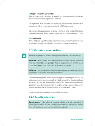 d) Papéis estucados (revestidos)
Revestidos em uma ou ambas as superfícies, com uma mistura composta
fundamentalmente de pigmentos e adesivos.
Os pigmentos mais utilizados são os caulins, os carbonatos de cálcio e os
dióxidos de titânio e representam entre 80 e 90% da mistura.
Apresentam alta qualidade no contraste e brilho da tinta, sendo utilizados na
produção de revistas, livros, folhetos comerciais, etc. (GUTIÉRREZ et al., 1999).
e) Papel miolo
Nome dado ao papel fabricado especificamente para confeccionar a onda
do papelão corrugado (ondulado), constituindo sua camada central.
2.2 Materiais compósitos
Material composto por dois ou mais tipos de materiais. São classificados:
Matrizes – responsáveis pelo preenchimento dos vazios entre o material
reforço, mantendo-o em posições fixas e proporcionando resistência ao
compósito, podendo ser de origem orgânica ou inorgânica;
Reforços – responsáveis por maximizar as propriedades mecânicas, eletro-
magnéticas ou químicas do material resultante.
Os materiais compósitos à base de fibras vegetais como bagaço de cana são
utilizados em diversas áreas, desde a indústria moveleira à automobilística
e construção civil, por apresentarem baixo custo, serem fontes renováveis,
possuírem baixa densidade, tecnologia simples para processamento e permi-
tirem a confecção de produtos moldados. (FURTADO et al., 2009).
Os produtos mais conhecidos são os painéis industriais.
2.2.1 Painéis industriais
Compensados – são folhas de madeira coladas uma sobre as outras. A
orientação das fibras de cada camada distorce em 90° da camada anterior
com a finalidade de aumentar a resistência mecânica.
Gestão de Resíduos
e-Tec Brasil 24
 