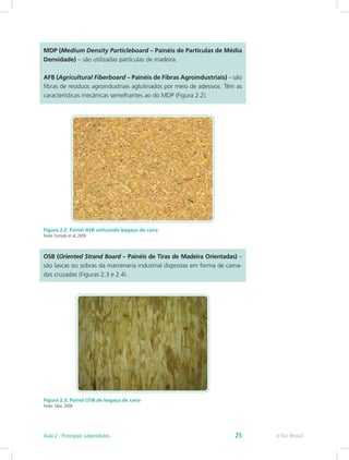 MDP (Medium Density Particleboard – Painéis de Partículas de Média
Densidade) – são utilizadas partículas de madeira.
AFB (Agricultural Fiberboard – Painéis de Fibras Agroindustriais) – são
fibras de resíduos agroindustriais aglutinados por meio de adesivos. Têm as
características mecânicas semelhantes ao do MDP (Figura 2.2).
Figura 2.2: Painel AFB utilizando bagaço de cana
Fonte: Furtado et al.,2009
OSB (Oriented Strand Board – Painéis de Tiras de Madeira Orientadas) –
são lascas ou sobras da marcenaria industrial dispostas em forma de cama-
das cruzadas (Figuras 2.3 e 2.4).
Figura 2.3: Painel OSB de bagaço de cana
Fonte: Silva, 2006
e-Tec Brasil
Aula 2 - Principais subprodutos 25
 