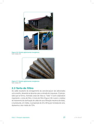 Figura 2.6: Painéis aglutinantes inorgânicos
Fonte: Furtado, 2010
Figura 2.7: Painéis aglutinantes inorgânicos
Fonte: Furtado, 2010
2.3 Torta de filtro
Ao caldo resultante do esmagamento da cana-de-açúcar são adicionados
cal e enxofre, deixando-se decantar para a retirada de impurezas. O precipi-
tado que se forma, chamado corpo de chão ou “lodo” é outro subproduto
importante: a torta de filtro. A torta de filtro (Figura 2.8) é assim o resíduo
do tratamento da clarificação do caldo de cana (filtração mecânica do lodo),
e é produzida, em média, na proporção de 20 a 40 kg por tonelada de cana.
Apresenta o teor médio de 75%.
e-Tec Brasil
Aula 2 - Principais subprodutos 27
 