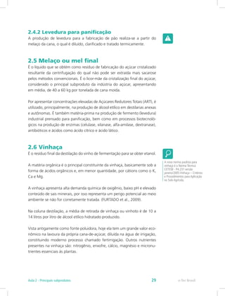 2.4.2 Levedura para panificação
A produção de levedura para a fabricação de pão realiza-se a partir do
melaço da cana, o qual é diluído, clarificado e tratado termicamente.
2.5 Melaço ou mel final
É o líquido que se obtém como resíduo de fabricação do açúcar cristalizado
resultante da centrifugação do qual não pode ser extraída mais sacarose
pelos métodos convencionais. É o licor-mãe da cristalização final do açúcar,
considerado o principal subproduto da indústria do açúcar, apresentando
em média, de 40 a 60 kg por tonelada de cana moída.
Por apresentar concentrações elevadas de Açúcares Redutores Totais (ART), é
utilizado, principalmente, na produção de álcool etílico em destilarias anexas
e autônomas. É também matéria-prima na produção de fermento (levedura)
industrial prensado para panificação, bem como em processos biotecnoló-
gicos na produção de enzimas (celulase, xilanase, alfa-amilase, dextranase),
antibióticos e ácidos como ácido cítrico e ácido lático.
2.6 Vinhaça
É o resíduo final da destilação do vinho de fermentação para se obter etanol.
A matéria orgânica é o principal constituinte da vinhaça, basicamente sob a
forma de ácidos orgânicos e, em menor quantidade, por cátions como o K,
Ca e Mg.
A vinhaça apresenta alta demanda química de oxigênio, baixo pH e elevado
conteúdo de sais minerais, por isso representa um perigo potencial ao meio
ambiente se não for corretamente tratada. (FURTADO et al., 2009).
Na coluna destilação, a média de retirada de vinhaça ou vinhoto é de 10 a
14 litros por litro de álcool etílico hidratado produzido.
Vista antigamente como fonte poluidora, hoje ela tem um grande valor eco-
nômico na lavoura da própria cana-de-açúcar, diluída na água de irrigação,
constituindo moderno processo chamado fertirrigação. Outros nutrientes
presentes na vinhaça são: nitrogênio, enxofre, cálcio, magnésio e micronu-
trientes essenciais às plantas.
A nova norma paulista para
vinhaça é a Norma Técnica
CETESB - P4.231 versão
janeiro/2005 Vinhaça – Critérios
e Procedimentos para Aplicação
no Solo Agrícola.
e-Tec Brasil
Aula 2 - Principais subprodutos 29
 
