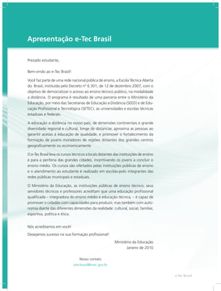 e-Tec Brasil
3
Apresentação e-Tec Brasil
Prezado estudante,
Bem-vindo ao e-Tec Brasil!
Você faz parte de uma rede nacional pública de ensino, a Escola Técnica Aberta
do Brasil, instituída pelo Decreto nº 6.301, de 12 de dezembro 2007, com o
objetivo de democratizar o acesso ao ensino técnico público, na modalidade
a distância. O programa é resultado de uma parceria entre o Ministério da
Educação, por meio das Secretarias de Educação a Distância (SEED) e de Edu-
cação Profissional e Tecnológica (SETEC), as universidades e escolas técnicas
estaduais e federais.
A educação a distância no nosso país, de dimensões continentais e grande
diversidade regional e cultural, longe de distanciar, aproxima as pessoas ao
garantir acesso à educação de qualidade, e promover o fortalecimento da
formação de jovens moradores de regiões distantes dos grandes centros
geograficamente ou economicamente.
O e-Tec Brasil leva os cursos técnicos a locais distantes das instituições de ensino
e para a periferia das grandes cidades, incentivando os jovens a concluir o
ensino médio. Os cursos são ofertados pelas instituições públicas de ensino
e o atendimento ao estudante é realizado em escolas-polo integrantes das
redes públicas municipais e estaduais.
O Ministério da Educação, as instituições públicas de ensino técnico, seus
servidores técnicos e professores acreditam que uma educação profissional
qualificada – integradora do ensino médio e educação técnica, – é capaz de
promover o cidadão com capacidades para produzir, mas também com auto-
nomia diante das diferentes dimensões da realidade: cultural, social, familiar,
esportiva, política e ética.
Nós acreditamos em você!
Desejamos sucesso na sua formação profissional!
Ministério da Educação
Janeiro de 2010
Nosso contato
etecbrasil@mec.gov.br
 