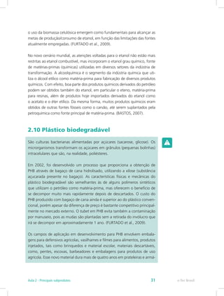 o uso da biomassa celulósica emergem como fundamentais para alcançar as
metas de produção/consumo de etanol, em função das limitações das fontes
atualmente empregadas. (FURTADO et al., 2009).
No novo cenário mundial, as atenções voltadas para o etanol não estão mais
restritas ao etanol combustível, mas incorporam o etanol grau químico, fonte
de matérias-primas (químicas) utilizadas em diversos setores da indústria de
transformação. A alcoolquímica é o segmento da indústria química que uti-
liza o álcool etílico como matéria-prima para fabricação de diversos produtos
químicos. Com efeito, boa parte dos produtos químicos derivados do petróleo
podem ser obtidos também do etanol, em particular o eteno, matéria-prima
para resinas, além de produtos hoje importados derivados do etanol como
o acetato e o éter etílico. Da mesma forma, muitos produtos químicos eram
obtidos de outras fontes fósseis como o carvão, até serem suplantados pela
petroquímica como fonte principal de matéria-prima. (BASTOS, 2007).
2.10 Plástico biodegradável
São culturas bacterianas alimentadas por açúcares (sacarose, glicose). Os
microrganismos transformam os açúcares em grânulos (pequenas bolinhas)
intracelulares que são, na realidade, poliésteres.
Em 2002, foi desenvolvido um processo que proporciona a obtenção de
PHB através de bagaço de cana hidrolisado, utilizando a xilose (substância
açucarada presente no bagaço). As características físicas e mecânicas do
plástico biodegradável são semelhantes às de alguns polímeros sintéticos
que utilizam o petróleo como matéria-prima, mas oferecem o benefício de
se decompor muito mais rapidamente depois de descartados. O custo do
PHB produzido com bagaço de cana ainda é superior ao do plástico conven-
cional, porém apesar da diferença de preço é bastante competitivo principal-
mente no mercado externo. O tubet em PHB evita também a contaminação
por manuseio, pois as mudas são plantadas sem a retirada do invólucro que
irá se decompor em aproximadamente 1 ano. (FURTADO et al., 2009).
Os campos de aplicação em desenvolvimento para PHB envolvem embala-
gens para defensivos agrícolas, vasilhames e filmes para alimentos, produtos
injetados, tais como brinquedos e material escolar, materiais descartáveis,
como, pentes, escovas, barbeadores e embalagens para produtos de uso
agrícola. Esse novo material dura mais de quatro anos em prateleiras e armá-
e-Tec Brasil
Aula 2 - Principais subprodutos 31
 