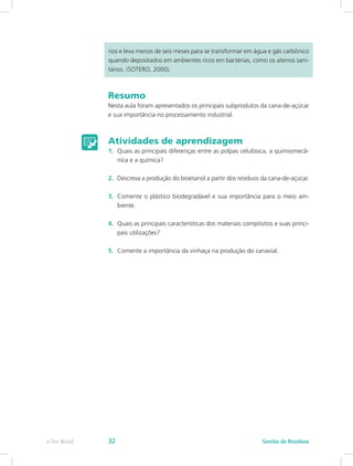 rios e leva menos de seis meses para se transformar em água e gás carbônico
quando depositados em ambientes ricos em bactérias, como os aterros sani-
tários. (SOTERO, 2000).
Resumo
Nesta aula foram apresentados os principais subprodutos da cana-de-açúcar
e sua importância no processamento industrial.
Atividades de aprendizagem
1.	 Quais as principais diferenças entre as polpas celulósica, a quimiomecâ-
nica e a química?
2.	 Descreva a produção do bioetanol a partir dos resíduos da cana-de-açúcar.
3.	 Comente o plástico biodegradável e sua importância para o meio am-
biente.
4.	 Quais as principais características dos materiais compósitos e suas princi-
pais utilizações?
5.	 Comente a importância da vinhaça na produção do canavial.
Gestão de Resíduos
e-Tec Brasil 32
 