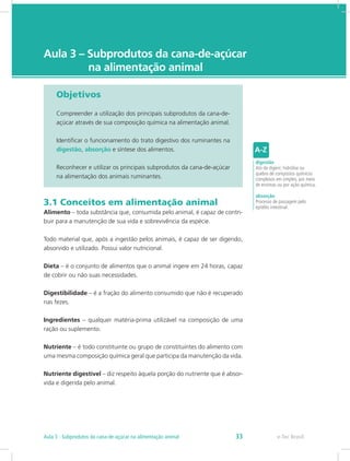 e-Tec Brasil
Aula 3 – Subprodutos da cana-de-açúcar
na alimentação animal
Objetivos
Compreender a utilização dos principais subprodutos da cana-de-
açúcar através de sua composição química na alimentação animal.
Identificar o funcionamento do trato digestivo dos ruminantes na
digestão, absorção e síntese dos alimentos.
Reconhecer e utilizar os principais subprodutos da cana-de-açúcar
na alimentação dos animais ruminantes.
3.1 Conceitos em alimentação animal
Alimento – toda substância que, consumida pelo animal, é capaz de contri-
buir para a manutenção de sua vida e sobrevivência da espécie.
Todo material que, após a ingestão pelos animais, é capaz de ser digerido,
absorvido e utilizado. Possui valor nutricional.
Dieta – é o conjunto de alimentos que o animal ingere em 24 horas, capaz
de cobrir ou não suas necessidades.
Digestibilidade – é a fração do alimento consumido que não é recuperado
nas fezes.
Ingredientes – qualquer matéria-prima utilizável na composição de uma
ração ou suplemento.
Nutriente – é todo constituinte ou grupo de constituintes do alimento com
uma mesma composição química geral que participa da manutenção da vida.
Nutriente digestível – diz respeito àquela porção do nutriente que é absor-
vida e digerida pelo animal.
digestão
Ato de digerir; hidrólise ou
quebra de compostos químicos
complexos em simples, por meio
de enzimas ou por ação química.
absorção
Processo de passagem pelo
epitélio intestinal.
e-Tec Brasil
Aula 3 - Subprodutos da cana-de-açúcar na alimentação animal 33
 