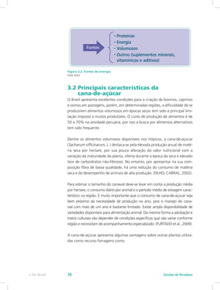 Figura 3.2: Fontes de energia
Fonte:Autor
3.2 Principais características da 			
cana-de-açúcar
O Brasil apresenta excelentes condições para a criação de bovinos, caprinos
e ovinos em pastagens, porém, em determinadas regiões, a dificuldade de se
produzirem alimentos volumosos em épocas secas tem sido a principal limi-
tação imposta a muitos produtores. O custo de produção de alimentos é de
50 a 70% na atividade pecuária, por isso a busca por alimentos alternativos
tem sido frequente.
Dentre os alimentos volumosos disponíveis nos trópicos, a cana-de-açúcar
(Sacharum officinarum, L.) destaca-se pela elevada produção anual de maté-
ria seca por hectare, por sua pouca alteração do valor nutricional com a
variação da maturidade da planta, oferta durante a época da seca e elevado
teor de carboidratos não-fibrosos. No entanto, por apresentar na sua com-
posição fibra de baixa qualidade, há uma redução do consumo de matéria
seca e do desempenho de animais de alta produção. (FILHO; CABRAL, 2002).
Para estimar o tamanho do canavial deve-se levar em conta a produção média
por hectare, o consumo diário por animal e o período médio de estiagem carac-
terístico na região. É muito importante que o consumo de cana-de-açúcar seja
bem próximo da necessidade de produção no ano, pois o manejo do cana-
vial com mais de um ano é bastante limitado. Existe ampla disponibilidade de
variedades disponíveis para alimentação animal. Da mesma forma a adubação e
tratos culturais vão depender de condições específicas que vão variar conforme
região e necessitam de acompanhamento especializado. (FURTADO et al., 2009).
A cana-de-açúcar apresenta algumas vantagens sobre outras plantas utiliza-
das como recurso forrageiro como:
Gestão de Resíduos
e-Tec Brasil 36
 