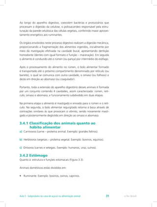 Ao longo do aparelho digestivo, coexistem bactérias e protozoários que
processam a digestão da celulose, o polissacarídeo responsável pela estru-
turação da parede celulósica das células vegetais, conferindo maior aprovei-
tamento energético aos ruminantes.
Os órgãos envolvidos neste processo digestivo realizam a digestão mecânica,
proporcionando a fragmentação dos alimentos ingeridos, inicialmente por
meio da mastigação efetivada na cavidade bucal, apresentando dentição
homodonte (dentes com igual formato e função – maceração). Em seguida
o alimento é conduzido até o rúmen (ou pança) por intermédio do esôfago.
Após o processamento do alimento no rúmen, o bolo alimentar formado
é transportado até o próximo compartimento denominado por retículo (ou
barrete), o qual se comunica com outra cavidade, o omaso (ou folhoso) e
deste em direção ao abomaso (ou coagulador).
Portanto, toda a extensão do aparelho digestório desses animais é formada
por um conjunto contendo 4 cavidades, assim caracterizada: rúmen, retí-
culo, omaso e abomaso, e funcionamento subdividido em duas etapas.
Na primeira etapa o alimento é mastigado e enviado para o rúmen e o retí-
culo. Na segunda, o bolo alimentar regurgitado retorna à boca através de
contrações similares às que provocam o vômito, sendo novamente masti-
gado e posteriormente deglutido em direção ao omaso e abomaso.
3.4.1 Classificação dos animais quanto ao 		
	 hábito alimentar
a) Carnívoros (carne – proteína animal. Exemplo: grandes felinos).
b) Herbívoros (vegetais – proteína vegetal. Exemplo: bovinos, equinos).
c) Onívoros (carnes e vetegais. Exemplo: humanos, urso, suínos).
3.4.2 Estômago
Quanto à: estrutura e funções estomacais (Figura 3.3).
Animais domésticos estão divididos em:
•	 Ruminante. Exemplo: bovinos, ovinos, caprinos.
e-Tec Brasil
Aula 3 - Subprodutos da cana-de-açúcar na alimentação animal 39
 