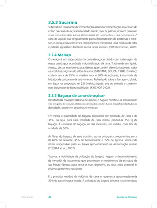 3.5.3 Sacarina
Subproduto resultante da fermentação aeróbica (fermentação ao ar livre) do
colmo da cana-de-açúcar em estado sólido, livre de palhas, rico em proteínas
e sais minerais, ideal para a alimentação de ruminantes e não ruminantes. A
cana-de-açúcar que originalmente possui baixos teores de proteínas e mine-
rais, é enriquecida com esses componentes, formando uma mistura de odor
e paladar agradáveis bastante aceita pelos animais .(FURTADO et al., 2009).
3.5.4 Melaço
O melaço é um subproduto da cana-de-açúcar obtido por turbinagem da
massa cozida por ocasião da industrialização da cana. Trata-se de um líquido
viscoso, de cor marrom-escura, denso, que contém além da sacarose, todos
os produtos originais do caldo de cana. (SANTANA; SOUZA, 1984). O melaço
contém cerca de 75% de matéria seca e 50% de açúcares, é rica fonte de
hidratos de carbono e de sais minerais. Pulverizado sobre a forragem, diluído
em água na proporção de 2:8 (melaço:água), leva os animais a comerem
mais volumoso de baixa qualidade. (KIRCHOF, 2002).
3.5.5 Bagaço de cana-de-açúcar
Resultado da moagem da cana-de-açúcar, o bagaço constitui-se em alimento
rico em parede celular, de baixo conteúdo celular, baixa digestibilidade, baixa
densidade, pobre em proteínas e minerais.
Em média a quantidade de bagaço produzido por tonelada de cana é de
35%, ou seja, para cada tonelada de cana moída, produz-se 350 kg de
bagaço. A umidade do bagaço sai das moendas, em média, com teor de
umidade de 50%.
As fibras do bagaço da cana contêm, como principais componentes, cerca
de 40% de celulose, 35% de hemicelulose e 15% de lignina, sendo esta
última responsável pelo seu baixo aproveitamento na alimentação animal.
(TEIXEIRA et al., 2007).
Todavia, a viabilidade de utilização do bagaço requer o desenvolvimento
de métodos de tratamento que promovam o rompimento da estrutura de
sua fração fibrosa, para torná-lo mais digestível, ou seja, mais acessível às
enzimas presentes no rúmen.
É o principal resíduo da indústria da cana e representa aproximadamente
30% da cana integral moída. A utilização do bagaço de cana na alimentação
Gestão de Resíduos
e-Tec Brasil 44
 