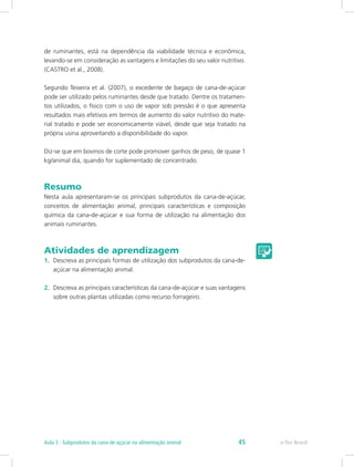 1.	 Descreva as principais formas de utilização dos subprodutos da cana-de-
açúcar na alimentação animal.
2.	 Descreva as principais características da cana-de-açúcar e suas vantagens
sobre outras plantas utilizadas como recurso forrageiro.
de ruminantes, está na dependência da viabilidade técnica e econômica,
levando-se em consideração as vantagens e limitações do seu valor nutritivo.
(CASTRO et al., 2008).
Segundo Teixeira et al. (2007), o excedente de bagaço de cana-de-açúcar
pode ser utilizado pelos ruminantes desde que tratado. Dentre os tratamen-
tos utilizados, o físico com o uso de vapor sob pressão é o que apresenta
resultados mais efetivos em termos de aumento do valor nutritivo do mate-
rial tratado e pode ser economicamente viável, desde que seja tratado na
própria usina aproveitando a disponibilidade do vapor.
Diz-se que em bovinos de corte pode promover ganhos de peso, de quase 1
kg/animal dia, quando for suplementado de concentrado.
Resumo
Nesta aula apresentaram-se os principais subprodutos da cana-de-açúcar,
conceitos de alimentação animal, principais características e composição
química da cana-de-açúcar e sua forma de utilização na alimentação dos
animais ruminantes.
Atividades de aprendizagem
e-Tec Brasil
Aula 3 - Subprodutos da cana-de-açúcar na alimentação animal 45
 