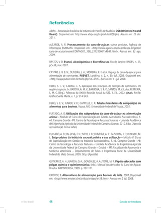 Referências
ABIPA -Associação Brasileira da Indústria de Painéis de Madeira. OSB (Oriented Strand
Board). Disponível em: http://www.abipa.org.br/produtosOSB.php. Acesso em: 25 abr.
2011.
ALCARDE, A. R. Processamento da cana-de-açúcar: outros produtos. Agência de
informação EMBRAPA. Disponível em: <http://www.agencia.cnptia.embrapa.br/gestor/
cana-de-acucar/arvore/CONTAG01_108_22122006154841.html>. Acesso em: 32 ago.
2009.
BASTOS, V. D. Etanol, alcoolquímica e biorrefinarias. Rio de Janeiro: BNDES, n. 25,
p.5-38, mar. 2007.
CASTRO, L. B. B. N.; OLIVEIRA, L.A.; MOREIRA, R. F. et al. Bagaço da cana-de-açúcar para
alimentação de ruminantes. PUBVET, Londrina, v. 2, n. 30, Jul. 2008. Disponível em:
<http://www.pubvet.com.br/texto.php?id=292>.Acesso em: 31 jul. 2008.
FILHO, S. C. V.; CABRAL, L. S. Aplicação dos princípios de nutrição de ruminantes em
regiões tropicais. In: BATISTA,Â. M.V.; BARBOSA, S. B. P.; SANTOS, M.V. F. dos; FERREIRA,
L. M. C. (Org.). Palestras da XXXIX Reunião Anual da SBZ. 1. Ed., 2002. Anais. Recife:
Gráfica Santa Marta, v. 1, p. 514-543.
FILHO, S. C. V.; JUNIOR, V. R.; CAPPELLE, E. R. Tabelas brasileiras de composição de
alimentos para bovinos.Viçosa, MG: Universidade Federal de Viçosa, 2002.
FURTADO, A. D. Utilização dos subprodutos da cana-de-açúcar na alimentação
animal – Módulo VI Curso de Especialização em Gestão na Indústria Sucroalcooleira, 1.
ed. Campina Grande - PB: Centro deTecnologia e Recursos Naturais – UnidadeAcadêmica
de EngenhariaAgrícola da Universidade Federal de Campina Grande,2010.83 p.(Apostila
apresentação forma slides)
FURTADO,A. D.; Da SILVA, F. H.; NETO, J. D.; OLIVEIRA,A. S.; De SOUZA, J. F.; RESENDE, M.
L. Subprodutos da indústria sucroalcooleira e sua utilização – Módulo VI Curso
de Especialização em Gestão na Indústria Sucroalcooleira, 1. ed. Campina Grande - PB:
Centro de Tecnologia e Recursos Naturais – Unidade Acadêmica de Engenharia Agrícola
da Universidade Federal de Campina Grande – Cuiabá – MT: Faculdade de Agronomia e
Medicina Veterinária – Departamento de Solos e Engenharia Rural da Universidade
Federal do Mato Grosso, 2009. 58 p. (Apostila)
GUTIÉRREZ,A. H.; GARCIA, O.A.; GONZÁLEZ,A.A.;TOMÉ, M. R. Papéis estucados com
polpas química e quimiomecânica. (eds.). Manual dos derivados da Cana-de-Açúcar.
Brasília:ABIPTI/ICIDCA, 1999. p. 107-111.
KIRCHOF, B. Alternativas de alimentação para bovinos de leite. 2002. Disponível
em: <http://www.emater.tche.br/docs/artigos/art16.htm>.Acesso em: 2 jul. 2008.
Gestão de Resíduos
e-Tec Brasil 46
 