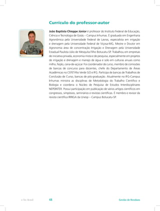 Currículo do professor-autor
João Baptista Chieppe Júnior é professor do Instituto Federal de Educação,
Ciência e Tecnologia de Goiás – Campus Inhumas. É graduado em Engenharia
Agronômica pela Universidade Federal de Lavras, especialista em irrigação
e drenagem pela Universidade Federal de Viçosa-MG, Mestre e Doutor em
Agronomia área de concentração Irrigação e Drenagem pela Universidade
Estadual Paulista Júlio de Mesquita Filho Botucatu-SP. Trabalhou em empresas
de iniciativa privada, economia mista e de pesquisa, especialmente em projetos
de irrigação e drenagem e manejo de água e solo em culturas anuais como
milho, feijão, cana-de-açúcar. Foi coordenador de curso, membro de comissões
de bancas de concurso para docentes, chefe do Departamento de Áreas
Acadêmicas no CEFET-Rio Verde GO e IFG. Participa de bancas de Trabalhos de
Conclusão de Curso, bancas de pós-graduação. Atualmente no IFG-Campus
Inhumas ministra as disciplinas de Metodologia do Trabalho Científico e
Biologia e coordena o Núcleo de Pesquisa de Estudos Interdisciplinares
NEPEINTER. Possui participação em publicação de vários artigos científicos em
congressos, simpósios, seminários e revistas científicas. É membro e revisor da
revista científica IRRIGA da Unesp – Campus Botucatu-SP.
Gestão de Resíduos
e-Tec Brasil 48
 