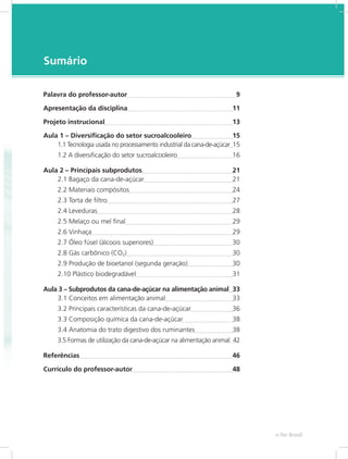 e-Tec Brasil
7
Sumário
Palavra do professor-autor	 9
Apresentação da disciplina	 11
Projeto instrucional	 13
Aula 1 – Diversificação do setor sucroalcooleiro	 15
1.1 Tecnologia usada no processamento industrial da cana-de-açúcar	15
1.2 A diversificação do setor sucroalcooleiro	 16
Aula 2 – Principais subprodutos	 21
2.1 Bagaço da cana-de-açúcar	 21
2.2 Materiais compósitos	 24
2.3 Torta de filtro	 27
2.4 Leveduras	 28
2.5 Melaço ou mel final	 29
2.6 Vinhaça	 29
2.7 Óleo fúsel (álcoois superiores)	 30
2.8 Gás carbônico (CO2)	 30
2.9 Produção de bioetanol (segunda geração)	 30
2.10 Plástico biodegradável	 31
Aula 3 – Subprodutos da cana-de-açúcar na alimentação animal	 33
3.1 Conceitos em alimentação animal	 33
3.2 Principais características da cana-de-açúcar	 36
3.3 Composição química da cana-de-açúcar	 38
3.4 Anatomia do trato digestivo dos ruminantes	 38
3.5 Formas de utilização da cana-de-açúcar na alimentação animal	 42
Referências	 46
Currículo do professor-autor	 48
 