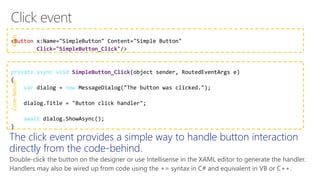 XAMLCode-Behind
Button
Click="SimpleButton_Click"
private async void SimpleButton_Click
var new
await
The click event provides a simple way to handle button interaction
directly from the code-behind.
Double-click the button on the designer or use Intellisense in the XAML editor to generate the handler.
Handlers may also be wired up from code using the += syntax in C# and equivalent in VB or C++.
 