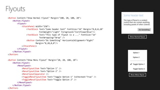 Button
<Button.Flyout>
<Flyout>
StackPanel
TextBlock
TextBlock
Button
StackPanel
</Flyout>
</Button.Flyout>
Button
Button
<Button.Flyout>
<MenuFlyout>
MenuFlyoutItem
MenuFlyoutItem
MenuFlyoutSeparator
ToggleMenuFlyoutItem
ToggleMenuFlyoutItem
</MenuFlyout>
</Button.Flyout>
Button
 