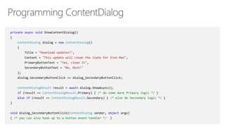 private async void ShowContentDialog()
{
ContentDialog dialog = new ContentDialog()
{
Title = "Download updates?",
Content = "This update will clean the slate for Iron Man",
PrimaryButtonText = "Yes, clean it",
SecondaryButtonText = "No, Dont!"
};
dialog.SecondaryButtonClick += dialog_SecondaryButtonClick;
ContentDialogResult result = await dialog.ShowAsync();
if (result == ContentDialogResult.Primary) { /* do some more Primary logic */ }
else if (result == ContentDialogResult.Secondary) { /* else do Secondary logic */ }
}
void dialog_SecondaryButtonClick(ContentDialog sender, object args)
{ /* you can also hook up to a button event handler */ }
 