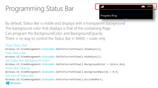 By default, Status Bar is visible and displays with a transparent background
The background color that displays is that of the containing Page
Can program the BackgroundColor and BackgroundOpacity
There is no way to control the Status Bar in XAML – code only
StatusBar
StatusBar
StatusBar
StatusBar
StatusBar
 