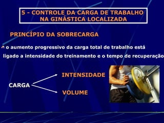 5 - CONTROLE DA CARGA DE TRABALHO
            NA GINÁSTICA LOCALIZADA

  PRINCÍPIO DA SOBRECARGA

 o aumento progressivo da carga total de trabalho está
ligado a intensidade do treinamento e o tempo de recuperação



                      INTENSIDADE
  CARGA
                      VOLUME
 