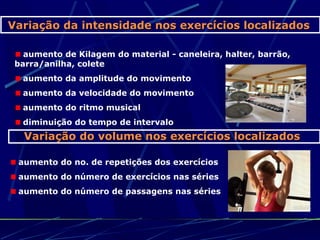 Variação da intensidade nos exercícios localizados

   aumento de Kilagem do material - caneleira, halter, barrão,
 barra/anilha, colete
  aumento da amplitude do movimento
  aumento da velocidade do movimento
  aumento do ritmo musical
  diminuição do tempo de intervalo
   Variação do volume nos exercícios localizados

 aumento do no. de repetições dos exercícios
 aumento do número de exercícios nas séries
 aumento do número de passagens nas séries
 