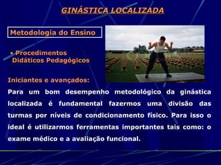 GINÁSTICA LOCALIZADA

Metodologia do Ensino

• Procedimentos
 Didáticos Pedagógicos


Iniciantes e avançados:
Para um bom desempenho metodológico da ginástica
localizada   é   fundamental   fazermos   uma   divisão   das
turmas por níveis de condicionamento físico. Para isso o
ideal é utilizarmos ferramentas importantes tais como: o
exame médico e a avaliação funcional.
 