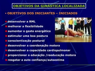 OBJETIVOS DA GINÁSTICA LOCALIZADA

• OBJETIVOS DOS INICIANTES – INICIADOS


 desenvolver a RML
 melhorar a flexibilidade
 aumentar o gasto energético
 estimular uma boa postura
 conscientização postural
 desenvolver a coordenação motora
 desenvolver a capacidade cardiopulmonar
 proporcionar a educação /reeducação motora
 resgatar a auto confiança/autoestima
 