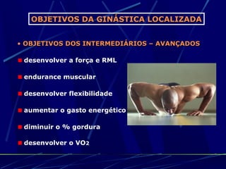 OBJETIVOS DA GINÁSTICA LOCALIZADA


• OBJETIVOS DOS INTERMEDIÁRIOS – AVANÇADOS

 desenvolver a força e RML

 endurance muscular

 desenvolver flexibilidade

 aumentar o gasto energético

 diminuir o % gordura

 desenvolver o VO2
 