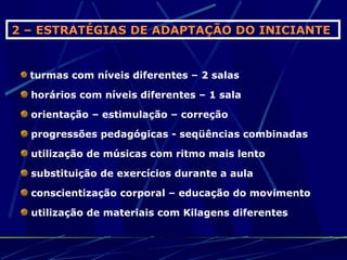 2 – ESTRATÉGIAS DE ADAPTAÇÃO DO INICIANTE


  turmas com níveis diferentes – 2 salas

  horários com níveis diferentes – 1 sala

  orientação – estimulação – correção

  progressões pedagógicas - seqüências combinadas

  utilização de músicas com ritmo mais lento

  substituição de exercícios durante a aula

  conscientização corporal – educação do movimento

  utilização de materiais com Kilagens diferentes
 