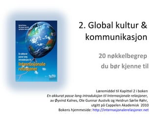 2. Global kultur & kommunikasjon 20 nøkkelbegrep  du bør kjenne til Læremiddel til Kapittel 2 i boken  En akkurat passe lang introduksjon til Internasjonale relasjoner ,  av Øyvind Kalnes, Ole Gunnar Austvik og Heidrun Sørlie Røhr,  utgitt på Cappelen Akademisk  2010 Bokens hjemmeside:  http://internasjonalerelasjoner.net 