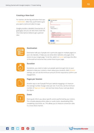 13Getting Started with Google Analytics Goals Setting
Creating a New Goal
For starters, hit the big red button that says
“+ NEW GOAL“. After that, you’ll need to give
your goal a name and select its type.
Google provides a detailed characteristic of
goal types, but you can also have a look the
short descriptions below to get a general
idea:
Destination
Destination tells you if people visit a particular page (or multiple pages) on
your site. Besides, it helps you see what other websites and pages drive
visitors to your target page. To do this, switch on Funnel and input the URLs
of the external resources that contain links to your page.
Duration
Sometimes, you need to make sure people spend enough time on your
website to view your content or learn about your products. With Duration
settings, you can set the minimum amount of time required to confirm user
engagement.
Pages per Session
Another way to see if people find your website engaging is to measure
the average number of page views per visit. To do this, set the minimum
number of Pages per Session and see how many of your users go above
this figure.
Event
Event goals inform you about specific actions performed by your visitors.
This includes playing online videos or audio tracks, downloading PDFs,
completing a purchase, etc. This allows you to measure conversion rates
in a more direct manner.
 