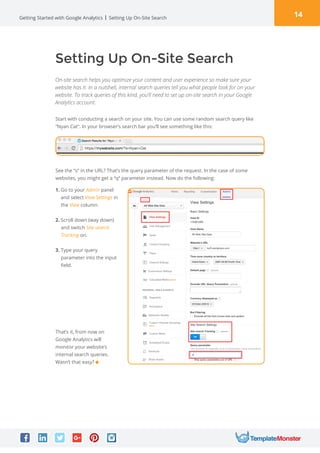 14Getting Started with Google Analytics
Setting Up On-Site Search
On-site search helps you optimize your content and user experience so make sure your
website has it. In a nutshell, internal search queries tell you what people look for on your
website. To track queries of this kind, you’ll need to set up on-site search in your Google
Analytics account.
Start with conducting a search on your site. You can use some random search query like
“Nyan Cat“. In your browser’s search bar you’ll see something like this:
See the “s“ in the URL? That’s the query parameter of the request. In the case of some
websites, you might get a “q“ parameter instead. Now do the following:
1. Go to your Admin panel
and select View Settings in
the View column.
2. Scroll down (way down)
and switch Site search
Tracking on.
3. Type your query
parameter into the input
field.
That’s it, from now on
Google Analytics will
monitor your website’s
internal search queries.
Wasn’t that easy?
Setting Up On-Site Search
 