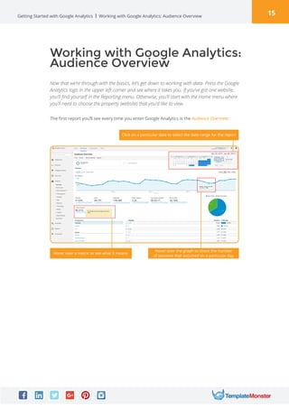 15Getting Started with Google Analytics
Working with Google Analytics:
Audience Overview
Now that we’re through with the basics, let’s get down to working with data. Press the Google
Analytics logo in the upper left corner and see where it takes you. If you’ve got one website,
you’ll find yourself in the Reporting menu. Otherwise, you’ll start with the Home menu where
you’ll need to choose the property (website) that you’d like to view.
Working with Google Analytics: Audience Overview
The first report you’ll see every time you enter Google Analytics is the Audience Overview:
Click on a particular date to select the date range for the report
Hover over a metric to see what it means
Hover over the graph to check the number
of sessions that occurred on a particular day
 