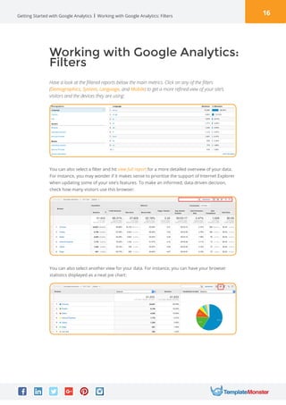 16Getting Started with Google Analytics
Working with Google Analytics:
Filters
Have a look at the filtered reports below the main metrics. Click on any of the filters
(Demographics, System, Language, and Mobile) to get a more refined view of your site’s
visitors and the devices they are using:
Working with Google Analytics: Filters
You can also select a filter and hit view full report for a more detailed overview of your data.
For instance, you may wonder if it makes sense to prioritise the support of Internet Explorer
when updating some of your site’s features. To make an informed, data-driven decision,
check how many visitors use this browser:
You can also select another view for your data. For instance, you can have your browser
statistics displayed as a neat pie chart:
 